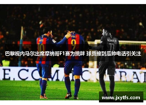 巴黎视内马尔出席摩纳哥F1赛为挑衅 球员接到瓜帅电话引关注