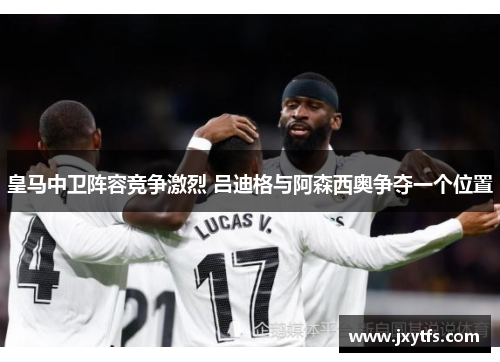 皇马中卫阵容竞争激烈 吕迪格与阿森西奥争夺一个位置