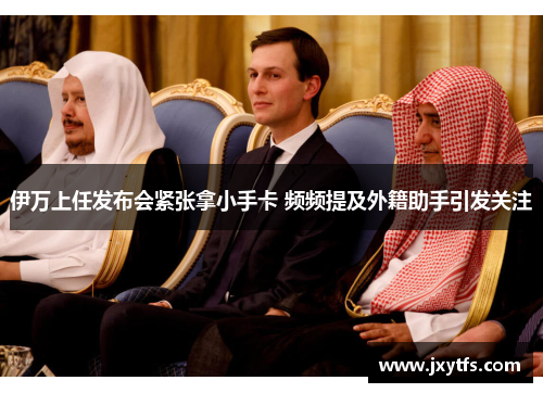 伊万上任发布会紧张拿小手卡 频频提及外籍助手引发关注